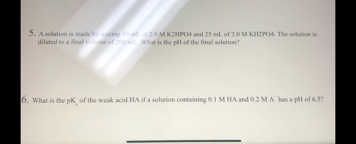 5. A solution is made by mixing 50 mL of 2.0 M K2HPO4 and 25 mL of 2.0 M KH2PO4. The solution is
diluted to a final volume of 200 mL. What is the pH of the final solution?
6. What is the pK of the weak acid HA if a solution containing 0.1 M HA and 0.2 M A has a pH of 6.5?