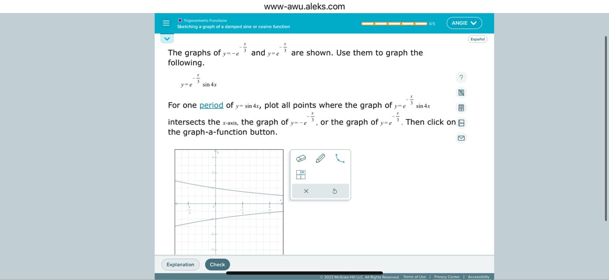 Trigonometric Functions
Sketching a graph of a damped sine or cosine function
-플
The graphs of y=-e
following.
y=e
sin 4x
Explanation
www-awu.aleks.com
Check
and y=e
For one period of y sin 4x, plot all points where the graph of y=e
or the graph of y-e
intersects the x-axis, the graph of y=-e
the graph-a-function button.
are shown. Use them to graph the
EX
X
B
E
Ś
0/5
ANGIE V
sin 4x
Then click on
Español
Ⓒ2023 McGraw Hill LLC. All Rights Reserved. Terms of Use | Privacy Center Accessibility