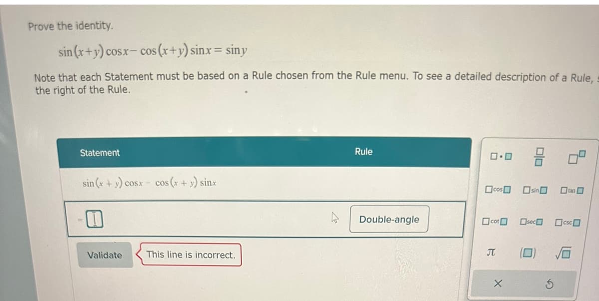 Prove the identity.
sin (x+y) cosx-cos (x+y) sinx= siny
Note that each Statement must be based on a Rule chosen from the Rule menu. To see a detailed description of a Rule,
the right of the Rule.
Statement
sin (x+y) cosx- cos (x + y) sinx
1
Validate
This line is incorrect.
Rule
Double-angle
0.0
cos sin
cot
2
X
Olo
0
sec csc
can
5