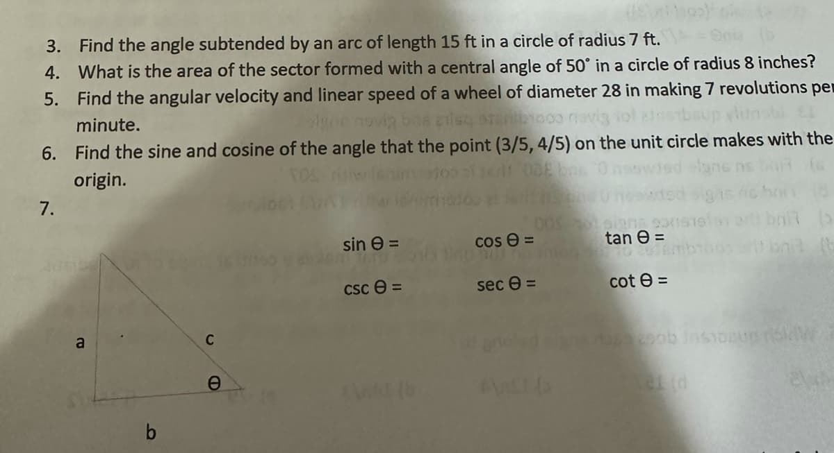 Snia (b
3. Find the angle subtended by an arc of length 15 ft in a circle of radius 7 ft.
4. What is the area of the sector formed with a central angle of 50° in a circle of radius 8 inches?
5. Find the angular velocity and linear speed of a wheel of diameter 28 in making 7 revolutions per
1000 navig
insmbsup vlutnsbl
minute.
dgn now
6. Find the sine and cosine of the angle that the point (3/5, 4/5) on the unit circle makes with the
origin.
7.
a
b
C
O
sin =
csc 8=
AWAI (6
cose=
1941 1
sec 0 =
tan =
cot e =
ball
naszeob insipeup kW
20