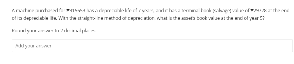 A machine purchased for $315653 has a depreciable life of 7 years, and it has a terminal book (salvage) value of $29728 at the end
of its depreciable life. With the straight-line method of depreciation, what is the asset's book value at the end of year 5?
Round your answer to 2 decimal places.
Add your answer