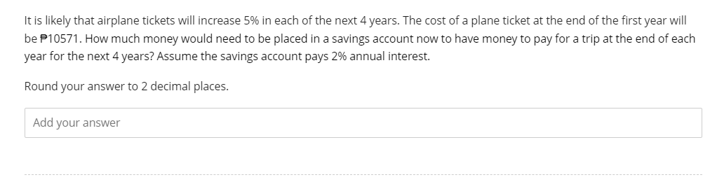 It is likely that airplane tickets will increase 5% in each of the next 4 years. The cost of a plane ticket at the end of the first year will
be $10571. How much money would need to be placed in a savings account now to have money to pay for a trip at the end of each
year for the next 4 years? Assume the savings account pays 2% annual interest.
Round your answer to 2 decimal places.
Add your answer