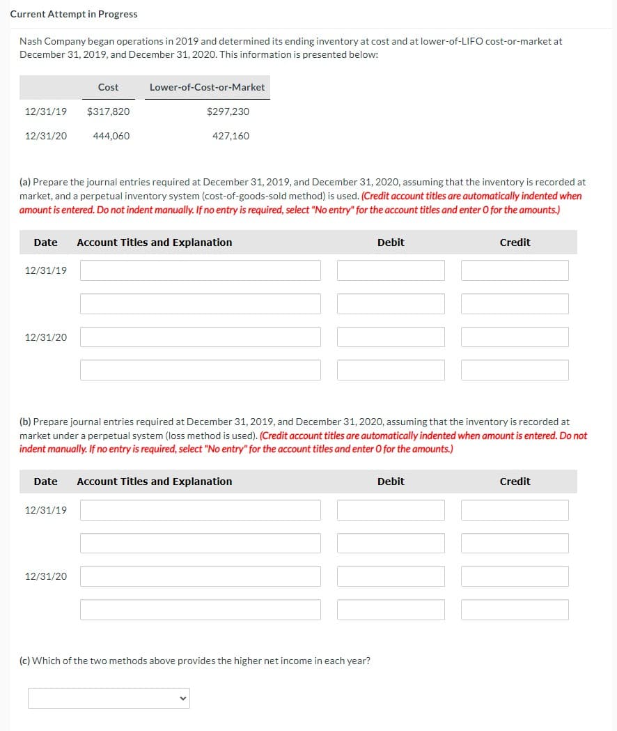 Current Attempt in Progress
Nash Company began operations in 2019 and determined its ending inventory at cost and at lower-of-LIFO cost-or-market at
December 31, 2019, and December 31, 2020. This information is presented below:
12/31/19
12/31/20
12/31/19
12/31/20
Cost
$317,820
444,060
(a) Prepare the journal entries required at December 31, 2019, and December 31, 2020, assuming that the inventory is recorded at
market, and a perpetual inventory system (cost-of-goods-sold method) is used. (Credit account titles are automatically indented when
amount is entered. Do not indent manually. If no entry is required, select "No entry" for the account titles and enter O for the amounts.)
12/31/19
Lower-of-Cost-or-Market
Date Account Titles and Explanation
12/31/20
$297,230
427,160
Date Account Titles and Explanation
(b) Prepare journal entries required at December 31, 2019, and December 31, 2020, assuming that the inventory is recorded at
market under a perpetual system (loss method is used). (Credit account titles are automatically indented when amount is entered. Do not
indent manually. If no entry is required, select "No entry" for the account titles and enter O for the amounts.)
Debit
(c) Which of the two methods above provides the higher net income in each year?
Credit
Debit
Credit