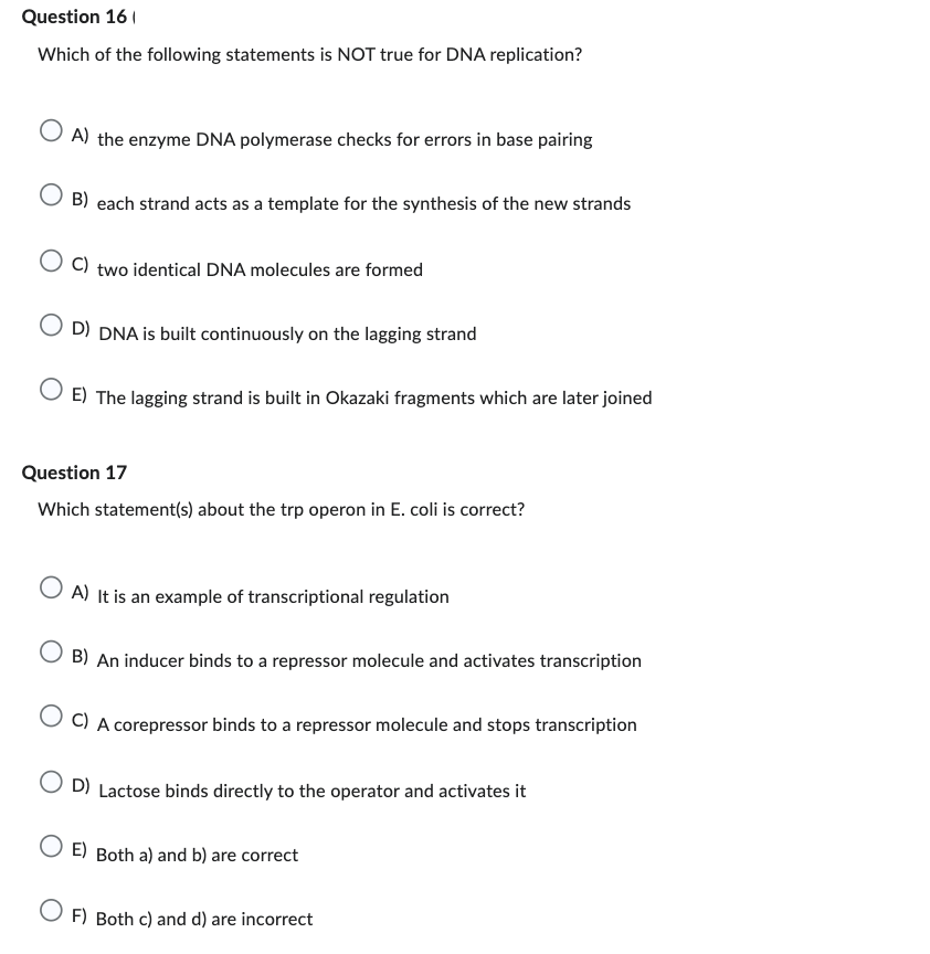 Question 16
Which of the following statements is NOT true for DNA replication?
OA) the enzyme DNA polymerase checks for errors in base pairing
B) each strand acts as a template for the synthesis of the new strands
OC) two identical DNA molecules are formed
D) DNA is built continuously on the lagging strand
E) The lagging strand is built in Okazaki fragments which are later joined
Question 17
Which statement(s) about the trp operon in E. coli is correct?
O A) It is an example of transcriptional regulation
OB) An inducer binds to a repressor molecule and activates transcription
OC) A corepressor binds to a repressor molecule and stops transcription
OD) Lactose binds directly to the operator and activates it
E) Both a) and b) are correct
OF) Both c) and d) are incorrect