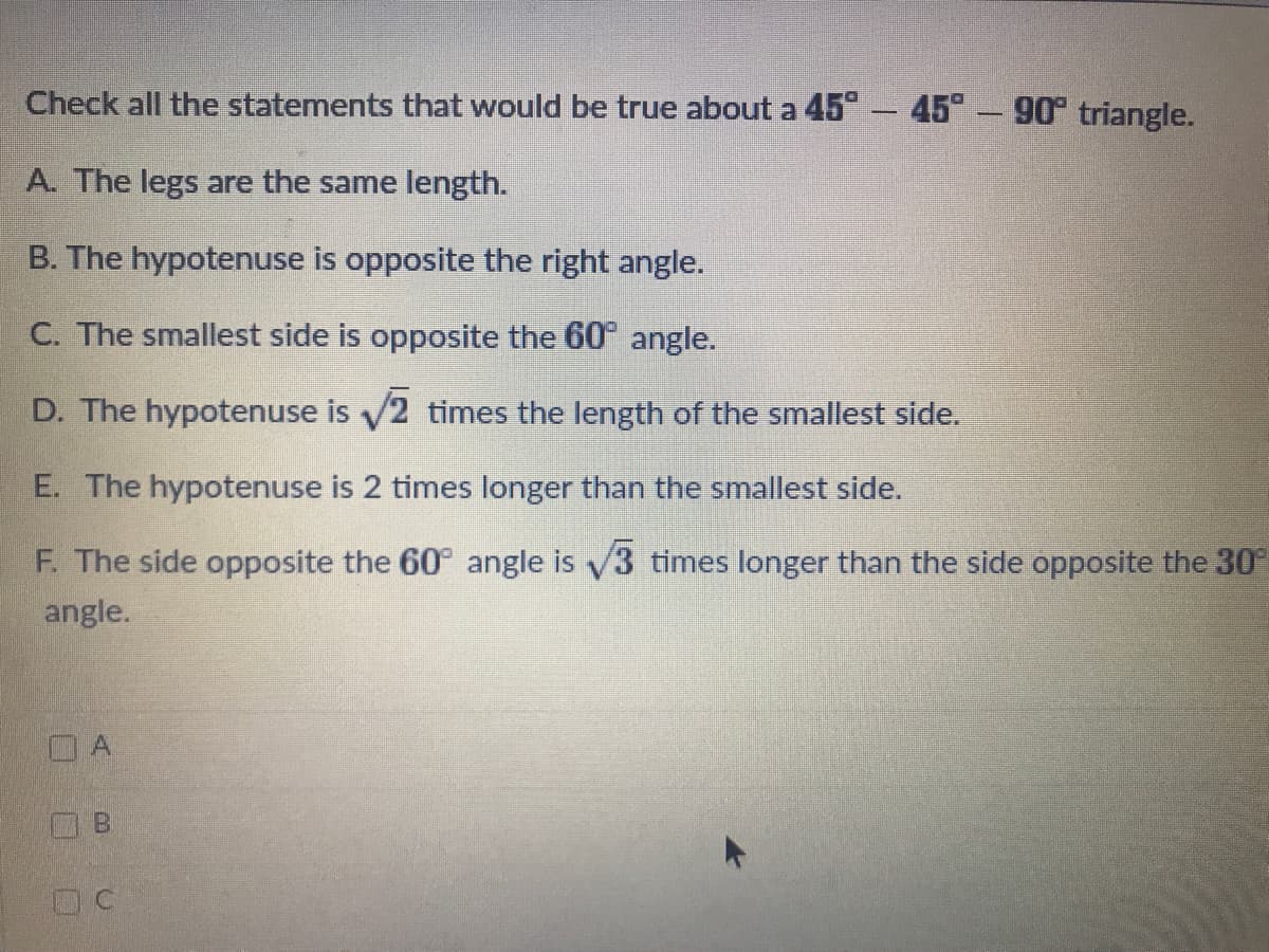 Check all the statements that would be true about a 45 - 45° - 90 triangle.
A. The legs are the same length.
B. The hypotenuse is opposite the right angle.
C. The smallest side is opposite the 60 angle.
D. The hypotenuse is 2 times the length of the smallest side.
E. The hypote
is 2 times long
than the smallest side.
F. The side opposite the 60° angle is v3 times longer than the side opposite the 30
angle.
B.
