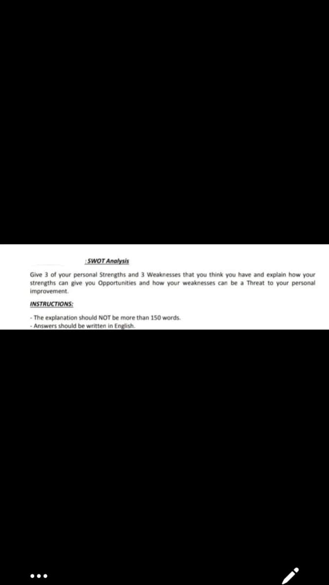 SWOT Analysis
Give 3 of your personal Strengths and 3 Weaknesses that you think you have and explain how your
strengths can give you Opportunities and how your weaknesses can be a Threat to your personal
improvement.
INSTRUCTIONS:
-The explanation should NOT be more than 150 words.
Answers should be written in English.
:
●●●