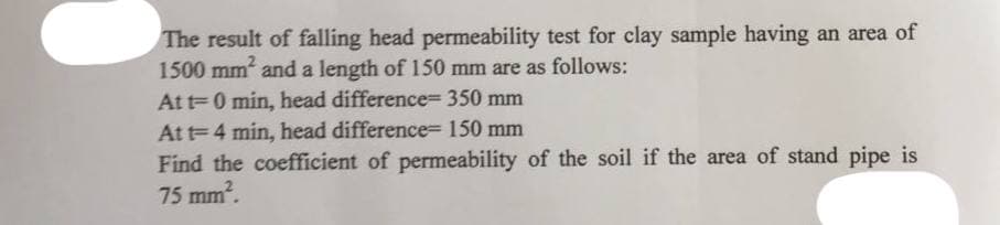 The result of falling head permeability test for clay sample having an area of
1500 mm² and a length of 150 mm are as follows:
At t=0 min, head difference- 350 mm
At t= 4 min, head difference- 150 mm
Find the coefficient of permeability of the soil if the area of stand pipe is
75 mm².