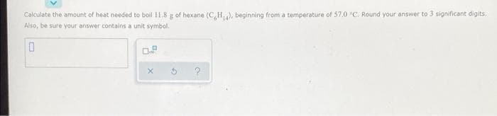 Calculate the amount of heat needed to boil 11.8 g of hexane (CH4), beginning from a temperature of 57.0 "C. Round your answer to 3 significant digits.
Also, be sure your answer contains a unit symbol.
0
X