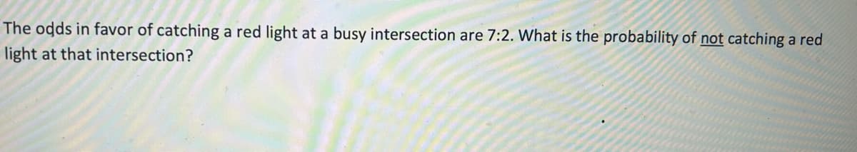 The odds in favor of catching a red light at a busy intersection are 7:2. What is the probability of not catching a red
light at that intersection?