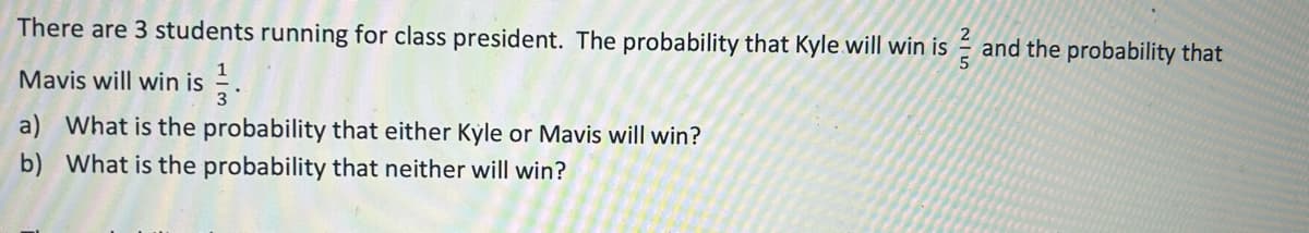 There are 3 students running for class president. The probability that Kyle will win is and the probability that
Mavis will win is
a) What is the probability that either Kyle or Mavis will win?
b) What is the probability that neither will win?