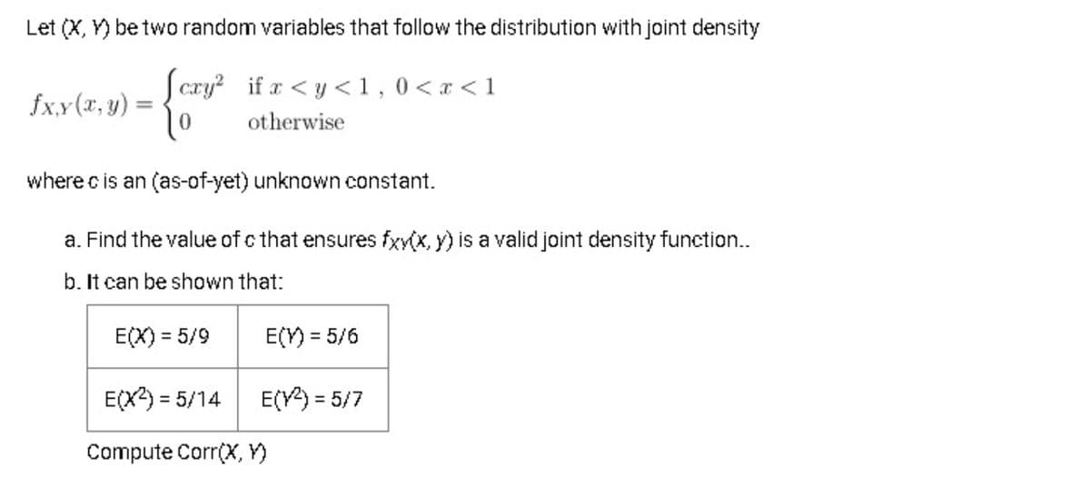 Let (X, Y) be two random variables that follow the distribution with joint density
| cxy if r <y <1,0<x < 1
fx,y (x, y) =
%3D
otherwise
where c is an (as-of-yet) unknown constant.
a. Find the value of c that ensures fxy(x, y) is a valid joint density function...
b. It can be shown that:
E(X) = 5/9
E(Y) = 5/6
E(X) = 5/14
E(V) = 5/7
%3D
Compute Corr(X, Y)
