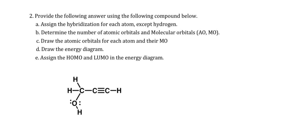 2. Provide the following answer using the following compound below.
a. Assign the hybridization for each atom, except hydrogen.
b. Determine the number of atomic orbitals and Molecular orbitals (AO, MO).
c. Draw the atomic orbitals for each atom and their MO
d. Draw the energy diagram.
e. Assign the HOMO and LUMO in the energy diagram.
H
H-C-C=C-H
FO:
H