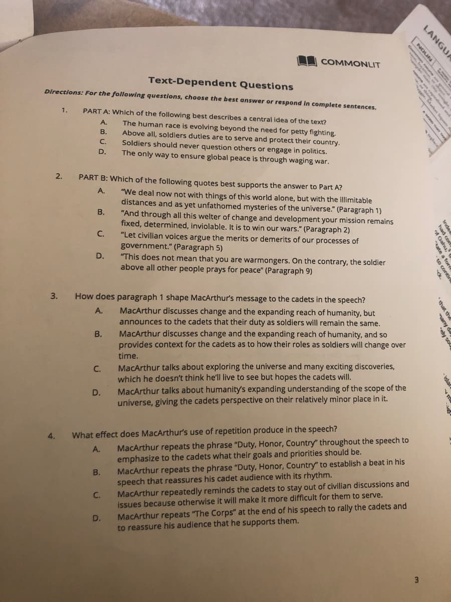 COMMONLIT
Text-Dependent Questions
Directions: For the following questions, choose the best answer or respond In complete sentences.
1.
PART A: Which of the following best describes a central idea of the text?
А.
The human race is evolving beyond the need for petty fighting.
Above all, soldiers duties are to serve and protect their country.
Soldiers should never question others or engage in politics.
The only way to ensure global peace is through waging war.
В.
C.
D.
2.
PART B: Which of the following quotes best supports the answer to Part A?
А.
"We deal now not with things of this world alone, but with the illimitable
distances and as yet unfathomed mysteries of the universe." (Paragraph 1)
"And through all this welter of change and development your mission remains
fixed, determined, inviolable. It is to win our wars." (Paragraph 2)
"Let civilian voices argue the merits or demerits of our processes of
government." (Paragraph 5)
"This does not mean that you are warmongers. On the contrary, the soldier
above all other people prays for peace" (Paragraph 9)
B.
C.
D.
3.
How does paragraph 1 shape MacArthur's message to the cadets in the speech?
MacArthur discusses change and the expanding reach of humanity, but
announces to the cadets that their duty as soldiers will remain the same.
MacArthur discusses change and the expanding reach of humanity, and so
provides context for the cadets as to how their roles as soldiers will change over
A.
В.
time.
MacArthur talks about exploring the universe and many exciting discoveries,
which he doesn't think he'l| live to see but hopes the cadets will.
MacArthur talks about humanity's expanding understanding of the scope of the
universe, giving the cadets perspective on their relatively minor place in it.
C.
D.
4.
What effect does MacArthur's use of repetition produce in the speech?
MacArthur repeats the phrase "Duty, Honor, Country" throughout the speech to
emphasize to the cadets what their goals and priorities should be.
MacArthur repeats the phrase "Duty, Honor, Country" to establish a beat in his
speech that reassures his cadet audience with its rhythm.
MacArthur repeatedly reminds the cadets to stay out of civilian discussions and
issues because otherwise it will make it more difficult for them to serve.
A.
В.
C.
MacArthur repeats "The Corps" at the end of his speech to rally the cadets and
to reassure his audience that he supports them.
D.
LANGUA
NOUN
w. SAe S
eplace
Inder
had corf
Dahu,
ate a for
to contin
that the
many da
ely so
