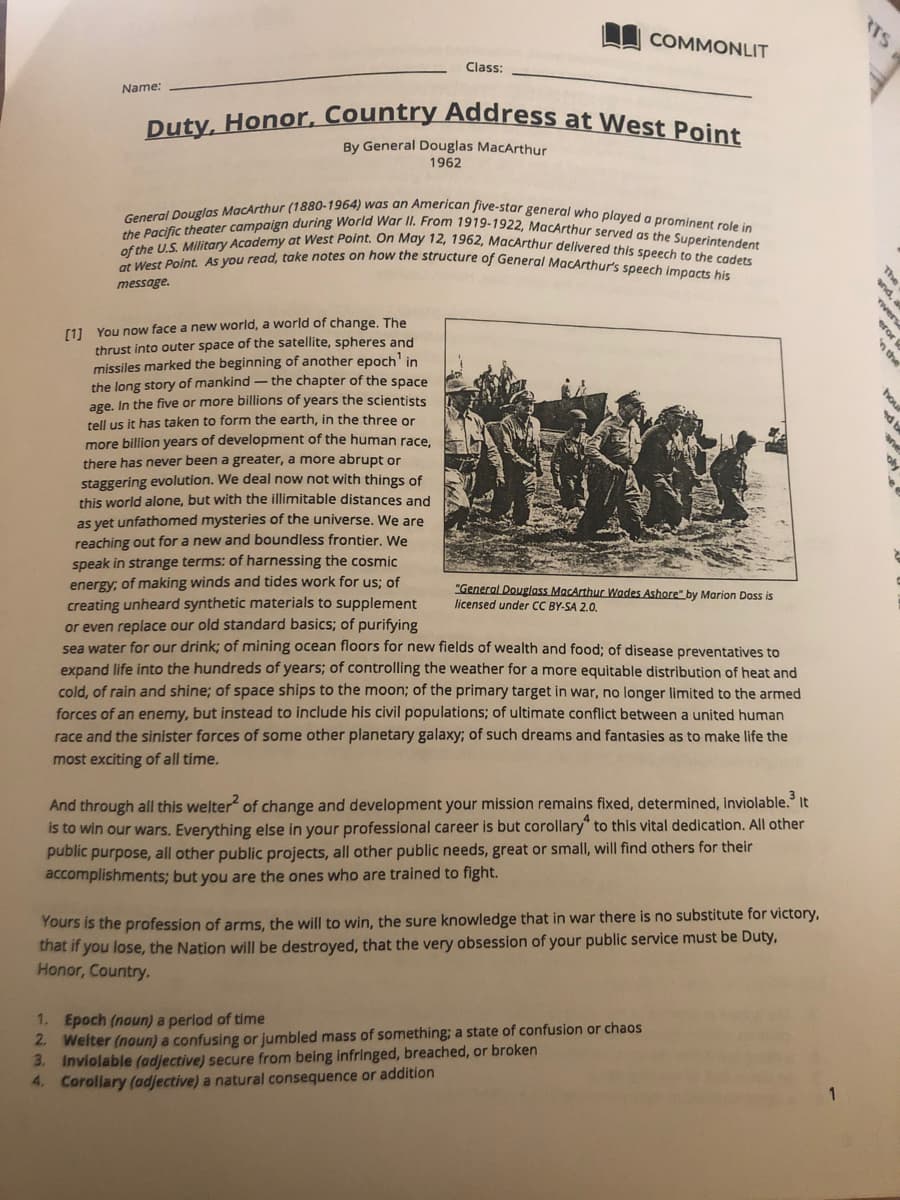 RTS
Duty, Honor, Country Address at West Point
General Douglas MacArthur (1880-1964) was an American five-star general who played a prominent role in
the Pacific theater campaign during World War II. From 1919-1922, MacArthur served as the Superintendent
of the U.S. Military Academy at West Point. On May 12, 1962, MacArthur delivered this speech to the cadets
at West Point. As you read, take notes on how the structure of General MacArthur's speech impacts his
U COMMONLIT
Class:
Name:
By General Douglas MacArthur
1962
The
nd,
message.
[1] You now face a new world, a world of change. The
thrust into outer space of the satellite, spheres and
missiles marked the beginning of another epoch' in
the long story of mankind - the chapter of the space
age. In the five or more billions of years the scientists
tell us it has taken to form the earth, in the three or
more billion years of development of the human race,
there has never been a greater, a more abrupt or
ho
staggering evolution. We deal now not with things of
this world alone, but with the illimitable distances and
as yet unfathomed mysteries of the universe. We are
reaching out for a new and boundless frontier. We
speak in strange terms: of harnessing the cosmic
energy; of making winds and tides work for us; of
creating unheard synthetic materials to supplement
or even replace our old standard basics; of purifying
sea water for our drink; of mining ocean floors for new fields of wealth and food; of disease preventatives to
expand life into the hundreds of years; of controlling the weather for a more equitable distribution of heat and
cold, of rain and shine; of space ships to the moon; of the primary target in war, no longer limited to the armed
forces of an enemy, but instead to include his civil populations; of ultimate conflict between a united human
race and the sinister forces of some other planetary galaxy; of such dreams and fantasies as to make life the
"General Douglass MacArthur Wades Ashore" by Marion Doss is
licensed under CC BY-SA 2.0.
most exciting of all time.
And through all this welter of change and development your mission remains fixed, determined, inviolable. It
is to win our wars. Everything else in your professional career is but corollary" to this vital dedication. All other
public purpose, all other public projects, all other public needs, great or small, will find others for their
accomplishments; but you are the ones who are trained to fight.
Yours is the profession of arms, the will to win, the sure knowledge that in war there is no substitute for victory,
that if you lose, the Nation will be destroyed, that the very obsession of your public service must be Duty,
Honor, Country.
1. Epoch (noun) a period of time
2. Welter (noun) a confusing or jumbled mass of something; a state of confusion or chaos
3. Inviolable (adjective) secure from being infringed, breached, or broken
4. Corollary (adjective) a natural consequence or addition
ver
eror
n the
