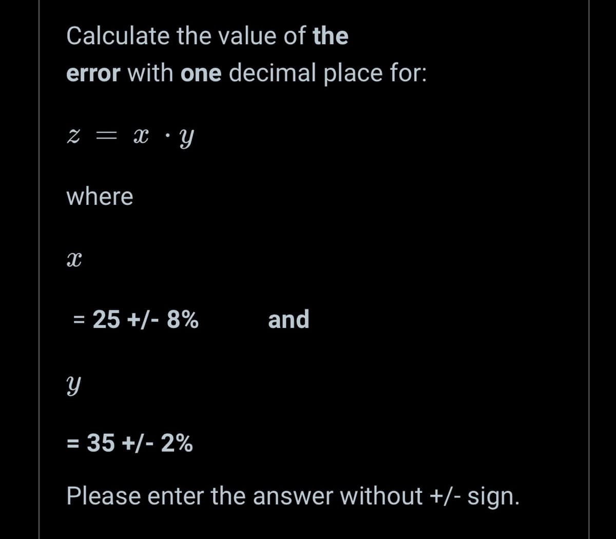 Calculate the value of the
error with one decimal place for:
z = x・y
where
X
= 25 +/- 8%
Y
and
= 35 +/- 2%
Please enter the answer without +/- sign.