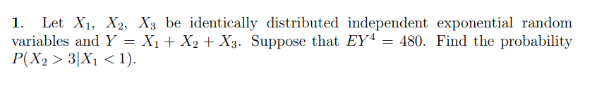 1. Let X1, X2, X3 be identically distributed independent exponential random
variables and Y = X₁ + X2 + X3. Suppose that EY4 = 480. Find the probability
P(X2 > 3|X1 < 1).