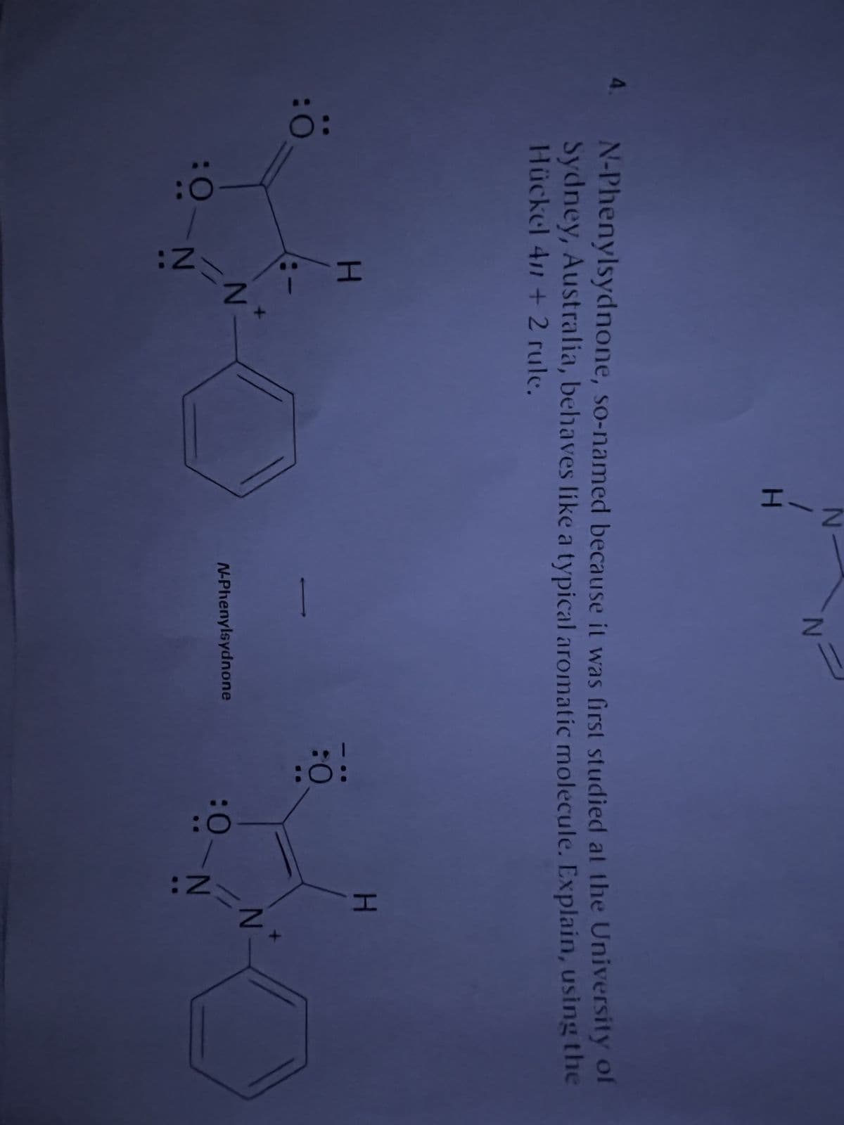 4.
:Ö
N-Phenylsydnone, so-named because it was first studied at the University of
Sydney, Australia, behaves like a typical aromatic molecule. Explain, using the
Hückel 411 + 2 rule.
H
N
2-2
Z-1
:0-N
N
N-Phenylsydnone
:0:
:0
:0
H
N
2:
N-
2=