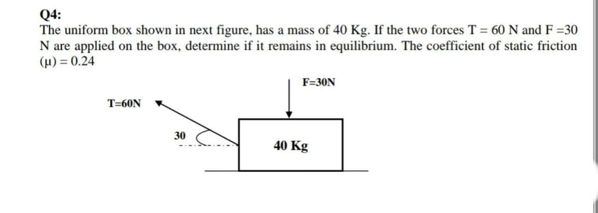 Q4:
The uniform box shown in next figure, has a mass of 40 Kg. If the two forces T = 60 N and F =30
N are applied on the box, determine if it remains in equilibrium. The coefficient of static friction
(H) = 0.24
F=30N
T=60N
30
40 Kg
