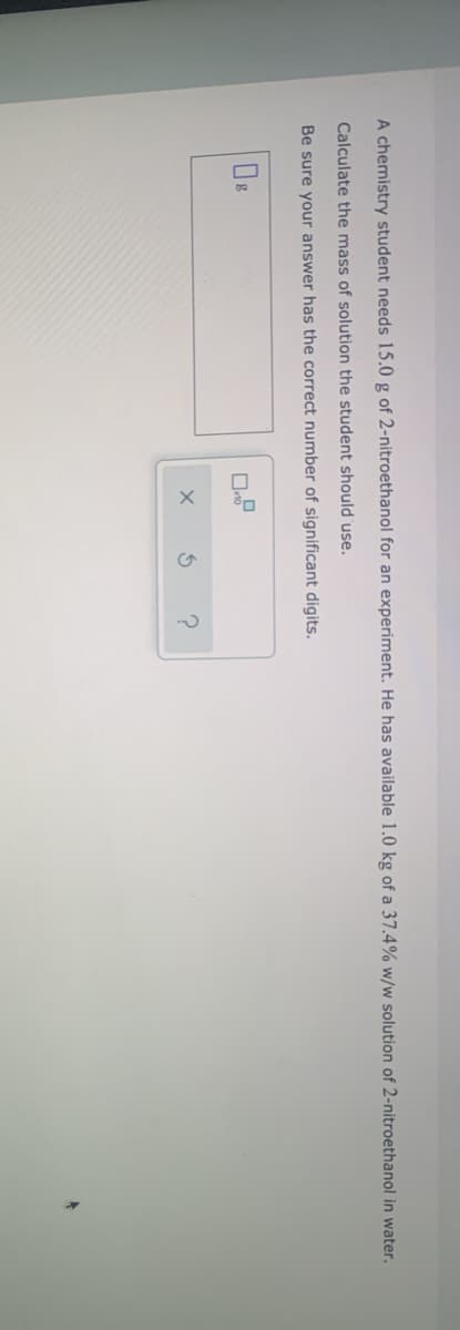 A chemistry student needs 15.0 g of 2-nitroethanol for an experiment. He has available 1.0 kg of a 37.4% w/w solution of 2-nitroethanol in water.
Calculate the mass of solution the student should 'use.
Be sure your answer has the correct number of significant digits.
