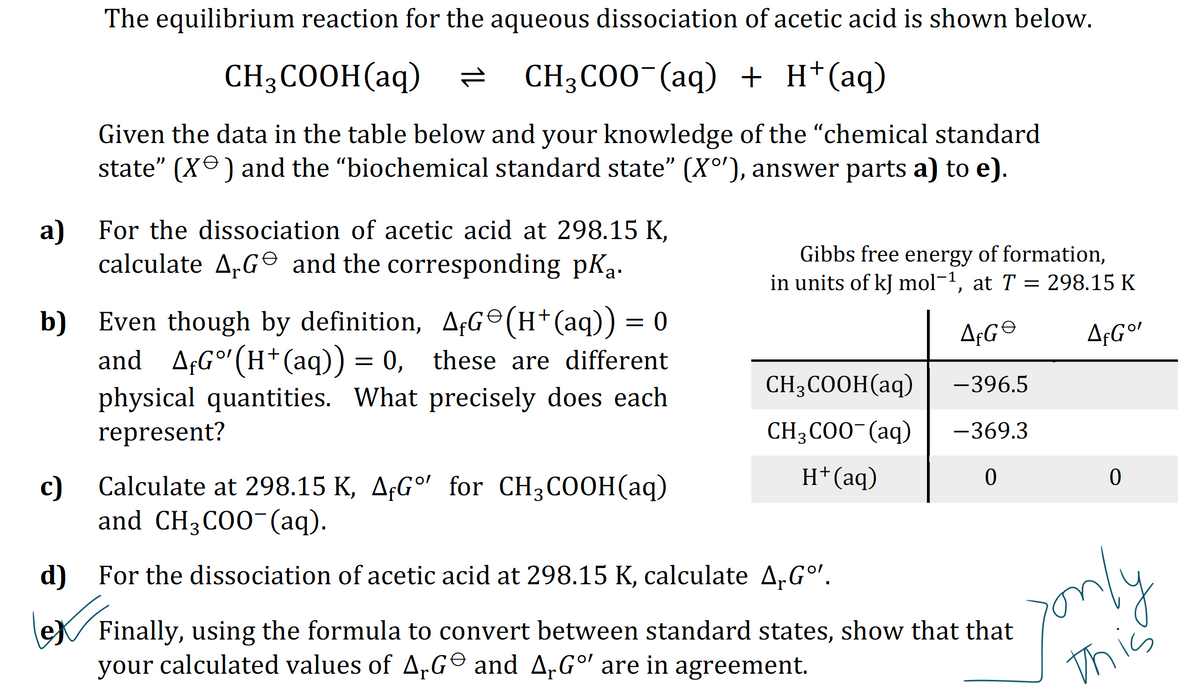 a)
The equilibrium reaction for the aqueous dissociation of acetic acid is shown below.
CH3COOH(aq) = CH3COO-(aq) + H+ (aq)
Given the data in the table below and your knowledge of the "chemical standard
state" (X) and the “biochemical standard state” (Xº'), answer parts a) to e).
c)
For the dissociation of acetic acid at 298.15 K,
calculate AG and the corresponding pK₁.
b) Even though by definition, AfG©(H+ (aq)) = 0
and_AƒGº¹(H+(aq)) = 0, these are different
physical quantities. What precisely does each
represent?
Calculate at 298.15 K, AG' for CH3COOH(aq)
and CH3COO¯(aq).
Gibbs free energy of formation,
in units of kJ mol-¹, at T = 298.15 K
AfGe
A¢G°
-396.5
-369.3
0
CH3COOH(aq)
CH3COO- (aq)
H+ (aq)
d) For the dissociation of acetic acid at 298.15 K, calculate ArGº¹.
LOXF
0
Finally, using the formula to convert between standard states, show that that
your calculated values of AG and A.Gº are in agreement.
jonly
this