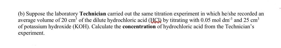 (b) Suppose the laboratory Technician carried out the same titration experiment in which he/she recorded an
average volume of 20 cm³ of the dilute hydrochloric acid (HC) by titrating with 0.05 mol dm³ and 25 cm³
of potassium hydroxide (KOH). Calculate the concentration of hydrochloric acid from the Technician's
experiment.