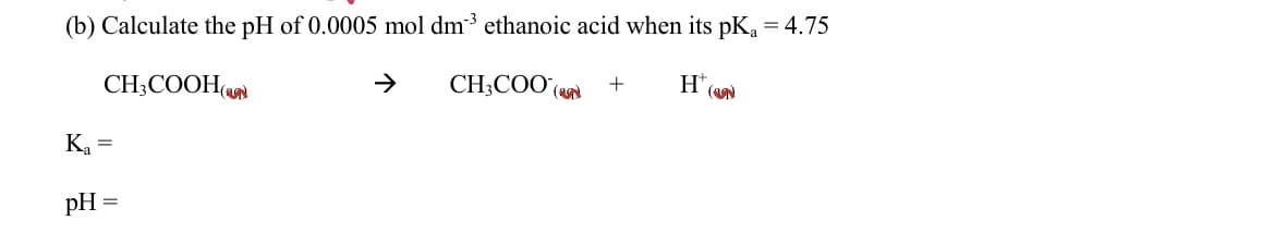 (b) Calculate the pH of 0.0005 mol dm3 ethanoic acid when its pKa = 4.75
CH3COOH(
CH3COO() +
H™
Ka
=
pH =