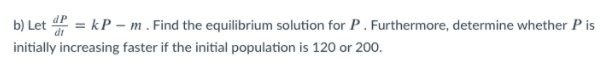 b) Let 2 = kP – m . Find the equilibrium solution for P . Furthermore, determine whether P is
initially increasing faster if the initial population is 120 or 200.
