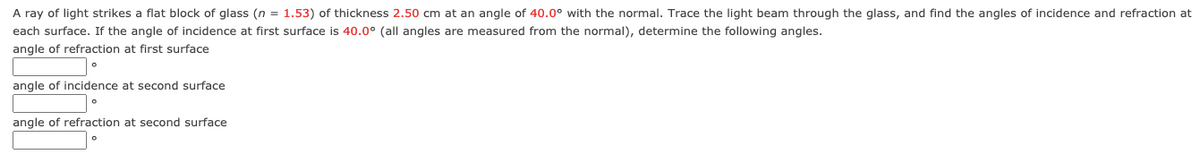 A ray of light strikes a flat block of glass (n = 1.53) of thickness 2.50 cm at an angle of 40.0° with the normal. Trace the light beam through the glass, and find the angles of incidence and refraction at
each surface. If the angle of incidence at first surface is 40.0° (all angles are measured from the normal), determine the following angles.
angle of refraction at first surface
angle of incidence at second surface
angle of refraction at second surface
