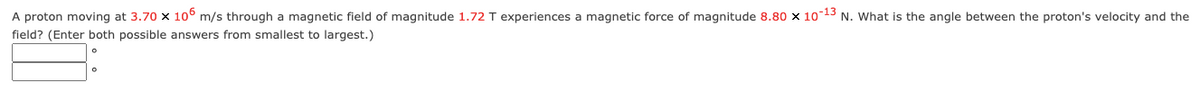 A proton moving at 3.70 x 106 m/s through a magnetic field of magnitude 1.72 T experiences a magnetic force of magnitude 8.80 x 10-13 N. What is the angle between the proton's velocity and the
field? (Enter both possible answers from smallest to largest.)
