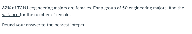 32% of TCNJ engineering majors are females. For a group of 50 engineering majors, find the
variance for the number of females.
Round your answer to the nearest integer.
