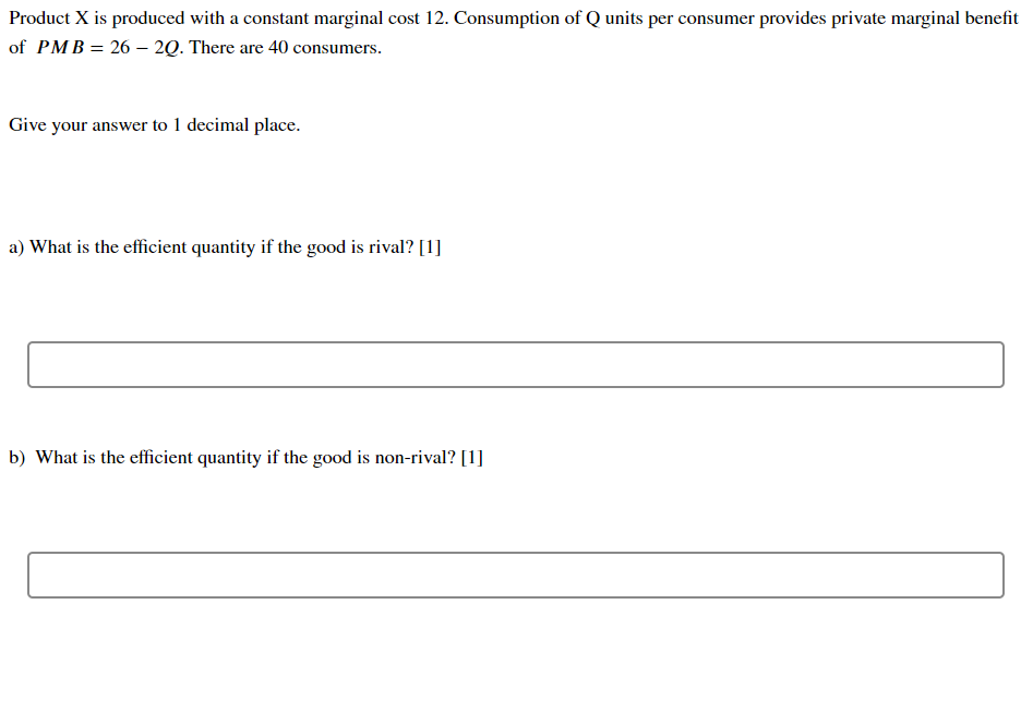 Product X is produced with a constant marginal cost 12. Consumption of Q units per consumer provides private marginal benefit
of PMB = 26 - 2Q. There are 40 consumers.
Give your answer to 1 decimal place.
a) What is the efficient quantity if the good is rival? [1]
b) What is the efficient quantity if the good is non-rival? [1]
