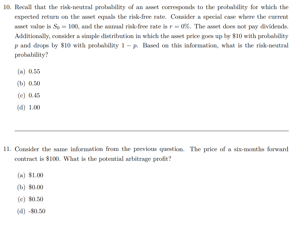 10. Recall that the risk-neutral probability of an asset corresponds to the probability for which the
expected return on the asset equals the risk-free rate. Consider a special case where the current
asset value is So = 100, and the annual risk-free rate is r = 0%. The asset does not pay dividends.
Additionally, consider a simple distribution in which the asset price goes up by $10 with probability
p and drops by $10 with probability 1 - p. Based on this information, what is the risk-neutral
probability?
(a) 0.55
(b) 0.50
(c) 0.45
(d) 1.00
11. Consider the same information from the previous question. The price of a six-months forward
contract is $100. What is the potential arbitrage profit?
(a) $1.00
(b) $0.00
(c) $0.50
(d) -$0.50