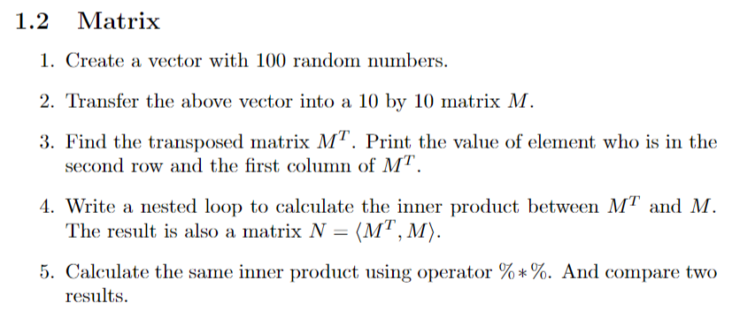 1.2 Matrix
1. Create a vector with 100 random numbers.
2. Transfer the above vector into a 10 by 10 matrix M.
3. Find the transposed matrix MT. Print the value of element who is in the
second row and the first column of MT.
4. Write a nested loop to calculate the inner product between MT and M.
The result is also a matrix N = (MT, M).
5. Calculate the same inner product using operator %*%. And compare two
results.