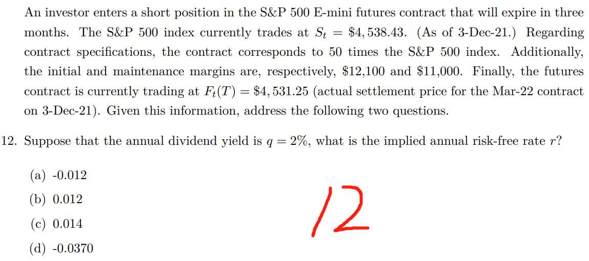 =
An investor enters a short position in the S&P 500 E-mini futures contract that will expire in three
months. The S&P 500 index currently trades at St $4,538.43. (As of 3-Dec-21.) Regarding
contract specifications, the contract corresponds to 50 times the S&P 500 index. Additionally,
the initial and maintenance margins are, respectively, $12,100 and $11,000. Finally, the futures
contract is currently trading at Fț(T) = $4,531.25 (actual settlement price for the Mar-22 contract
on 3-Dec-21). Given this information, address the following two questions.
12. Suppose that the annual dividend yield is q = 2%, what is the implied annual risk-free rate r?
(a) -0.012
(b) 0.012
(c) 0.014
(d) -0.0370
12
