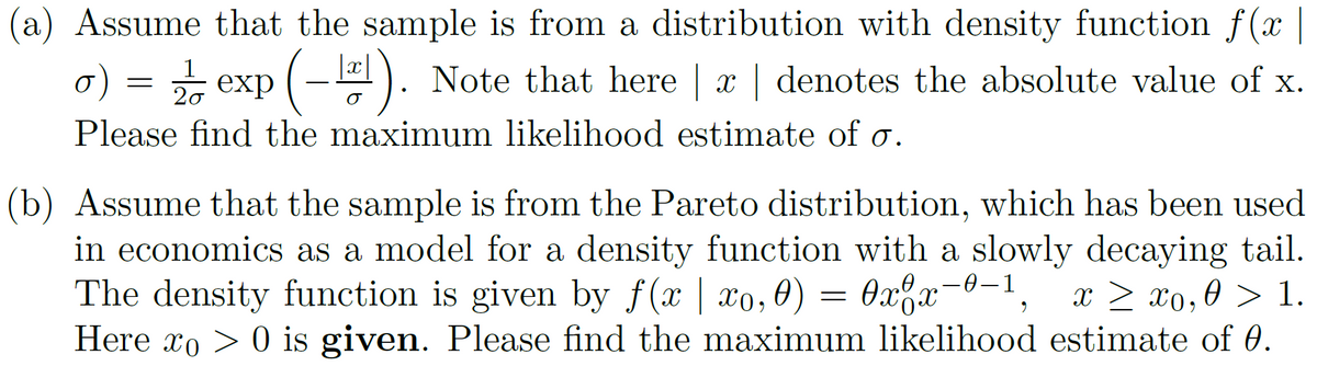 (a) Assume that the sample is from a distribution with density function f(x |
σ) = 2/1/2 exp (-2¹). Note that here | x | denotes the absolute value of x.
o)
20
σ
Please find the maximum likelihood estimate of o.
(b) Assume that the sample is from the Pareto distribution, which has been used
in economics as a model for a density function with a slowly decaying tail.
The density function is given by f(x | xo, 0)
0x8x-0-1
хох
* > £0,0 > 1.
Here xo> 0 is given. Please find the maximum likelihood estimate of 0.
=
9