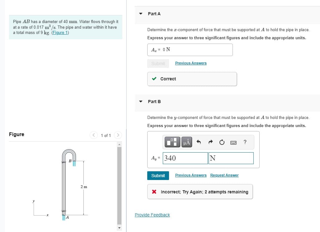 Pipe AB has a diameter of 40 mm. Water flows through it
at a rate of 0.017 m³/s. The pipe and water within it have
a total mass of 9 kg. (Figure 1)
Figure
2 m
1 of 1 >
Part A
Determine the x-component of force that must be supported at A to hold the pipe in place.
Express your answer to three significant figures and include the appropriate units.
A₂ = ON
Submit
✓ Correct
Part B
Previous Answers
Determine the y-component of force that must be supported at A to hold the pipe in place.
Express your answer to three significant figures and include the appropriate units.
Ay = 340
μA
Provide Feedback
1
Submit Previous Answers Request Answer
X Incorrect; Try Again; 2 attempts remaining