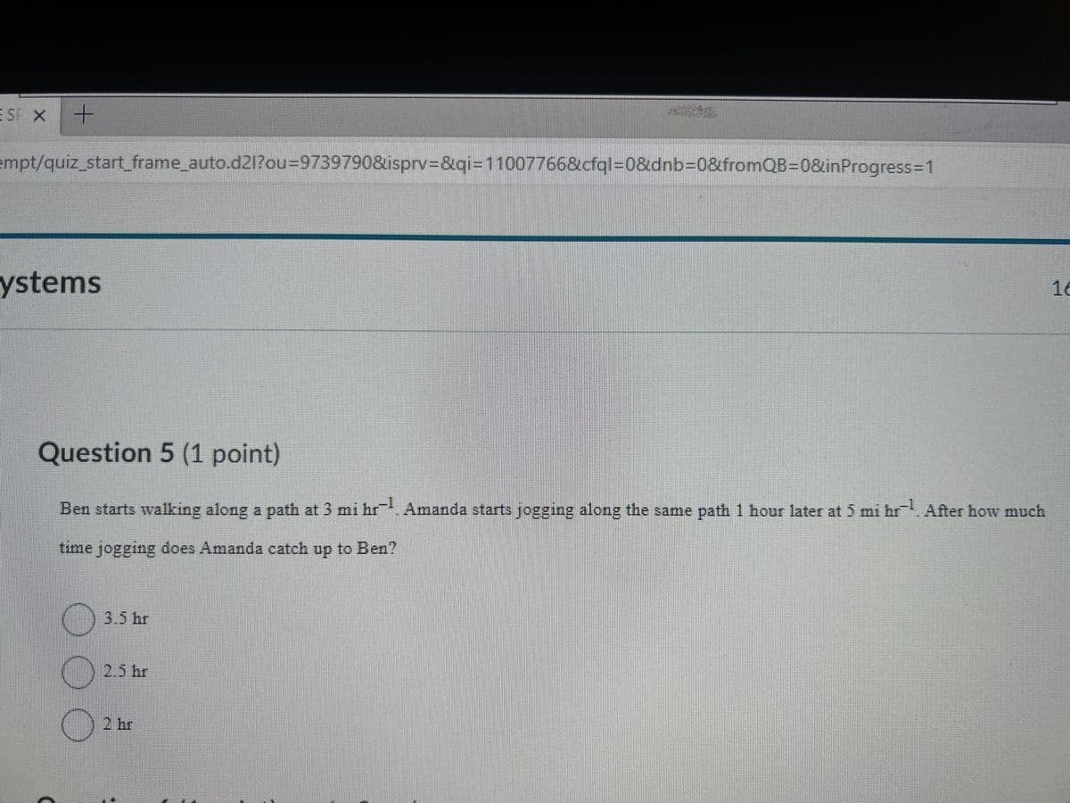 ESF X
empt/quiz_start_frame_auto.d21?ou=9739790&isprv=&qi=11007766&cfql=0&dnb=0&fromQB=0&inProgress=1
ystems
Question 5 (1 point)
Ben starts walking along a path at 3 mi hr¹. Amanda starts jogging along the same path 1 hour later at 5 mi hr. After how much
time jogging does Amanda catch up to Ben?
3.5 hr
2.5 hr
2 hr
16