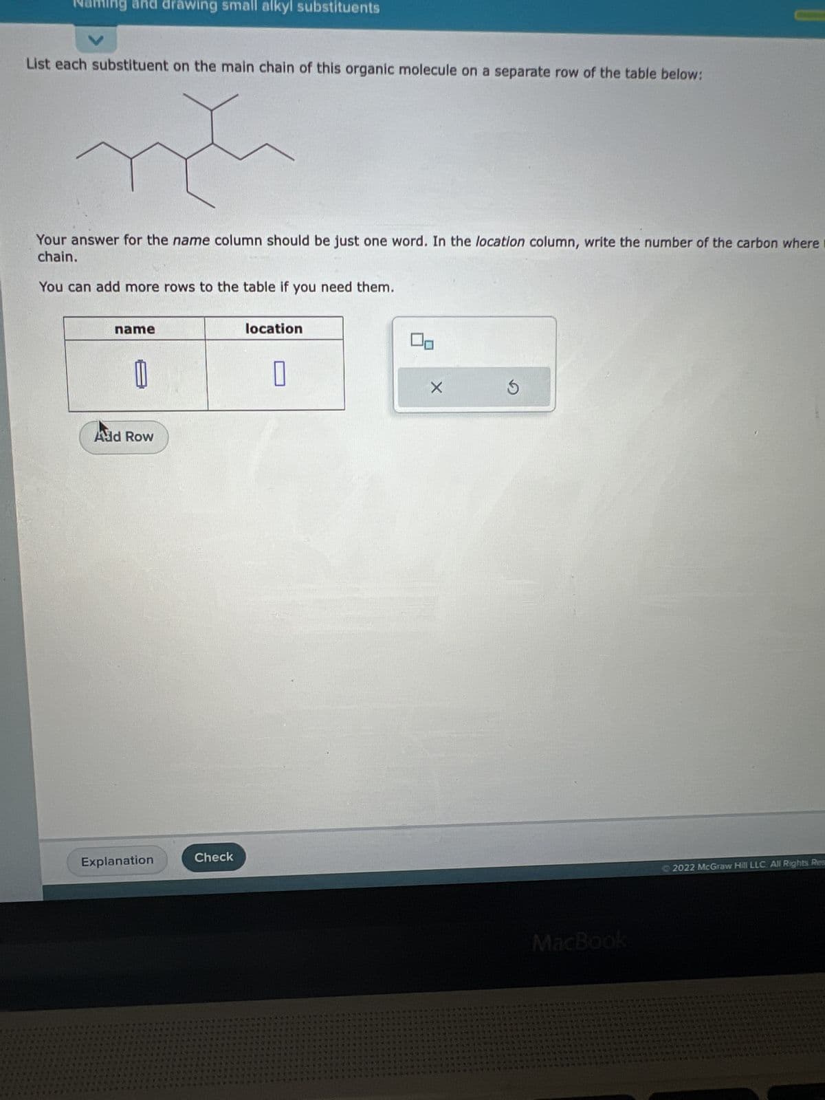 Naming and drawing small alkyl substituents
List each substituent on the main chain of this organic molecule on a separate row of the table below:
Your answer for the name column should be just one word. In the location column, write the number of the carbon where t
chain.
You can add more rows to the table if you need them.
name
And Row
Explanation
Check
location
0
42
MacBook
2022 McGraw Hill LLC. All Rights Res