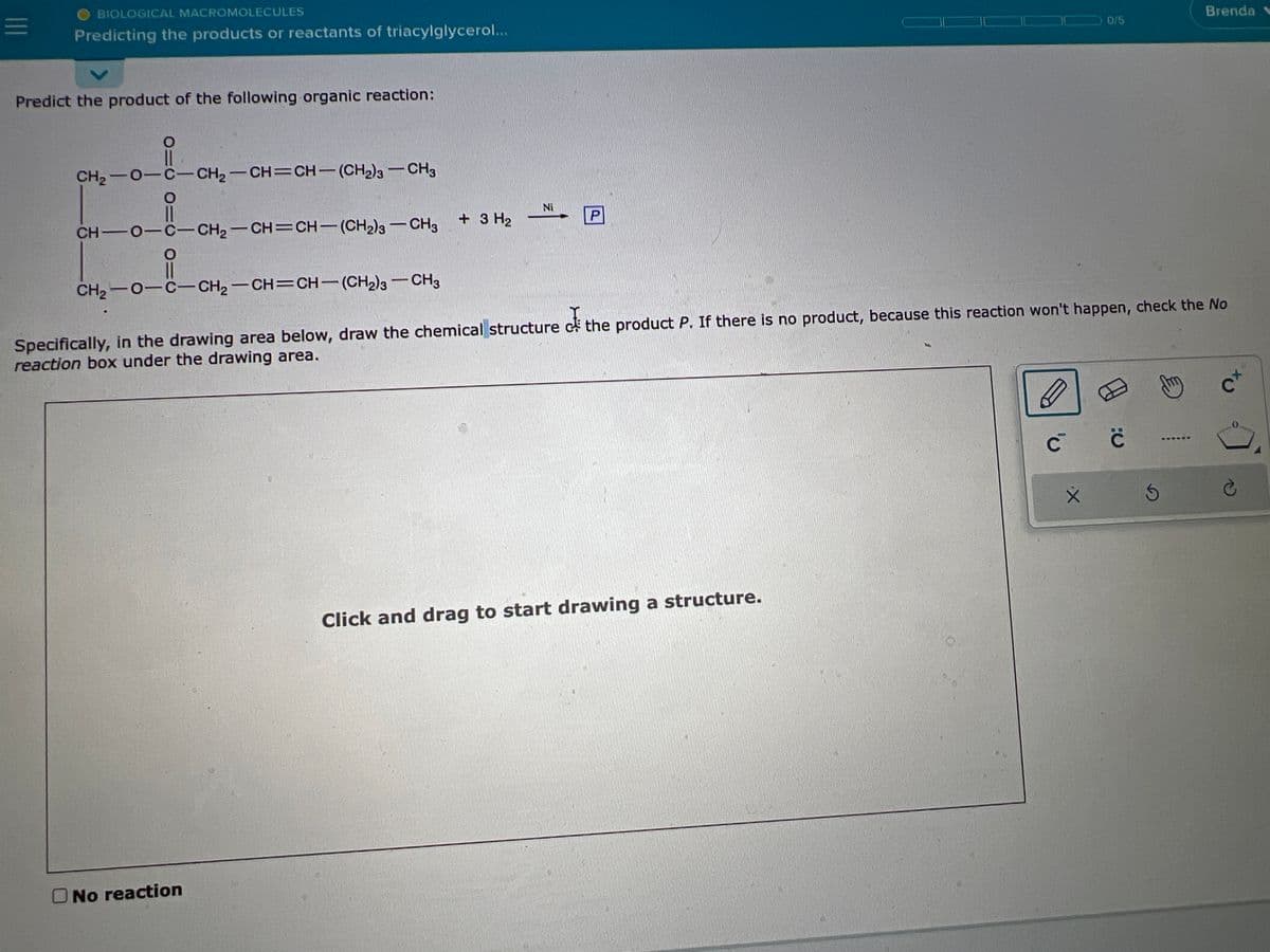 |||
BIOLOGICAL MACROMOLECULES
Predicting the products or reactants of triacylglycerol...
Predict the product of the following organic reaction:
11
CH,−O−C−CH2–CH=CH— (CH2)g — CH3
CH—O–C–CH2–CH=CH—
O
11
CH2−O−C−CH2–CH=CH—
(CH2)s — CH3
O No reaction
+ 3 H₂
Ni
P
(CH2)3 — CH3
Specifically, in the drawing area below, draw the chemical structure the product P. If there is no product, because this reaction won't happen, check the No
reaction box under the drawing area.
Click and drag to start drawing a structure.
0/5
с
:C
с
S
Brenda
E
c+