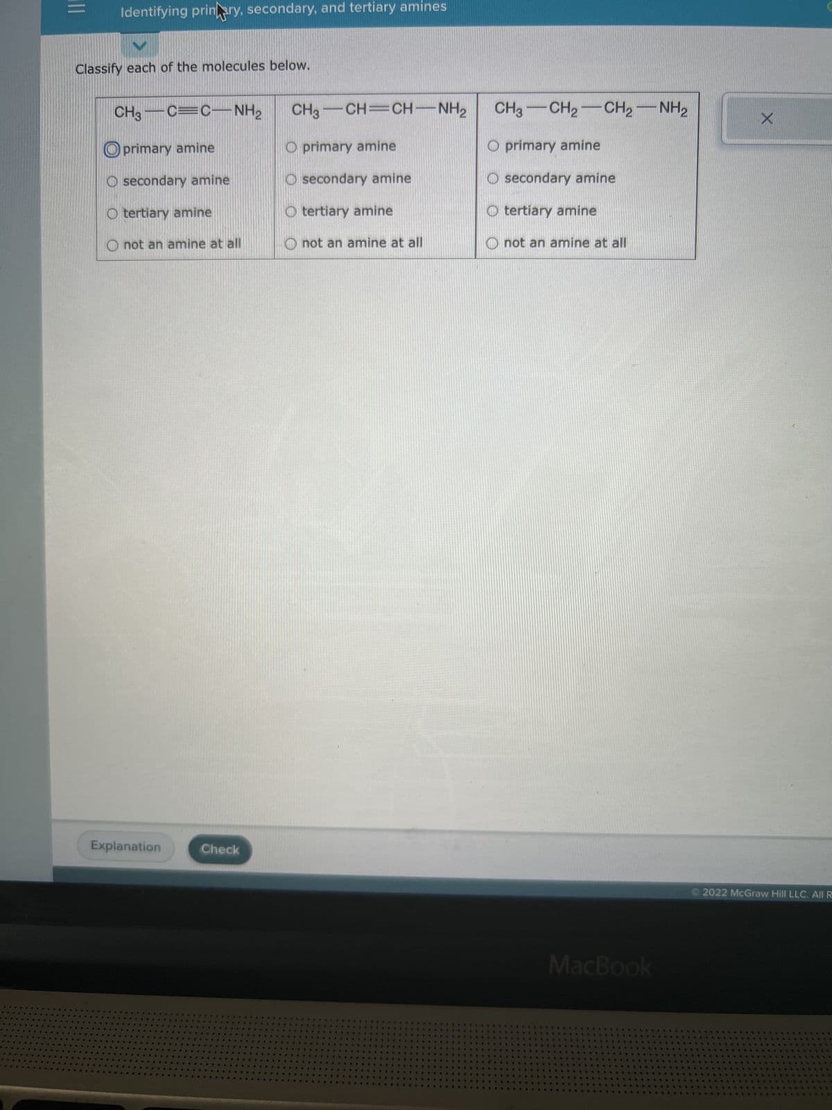 TO
23
#F
**
##
4
..
|||
V
Classify each of the molecules below.
A
B
4
CH3C=C NH₂2
primary amine
Osecondary amine
O tertiary amine
Explanation
G
Identifying prinary, secondary, and tertiary amines
A
$
W
S
not an amine at all
MB
4
#
@
#D
S
P
D
MA
C
D
***
#
D
#
R
#
*40
O
M
PRE
6
19 #
.
PP
G
4
CO
@
25
*
4
10
10
#
♥
a
#
B
sh
•
Check
B B =>
R
W #
B
RS
9 Ra
00
•
a
B
#
S
66
D
W
W PR
**
19
S #
4
4
BA
M
@
D
#**
4
68
#
$
D
→
*
**
@
48
4
9
S
B
S
a
#4
NG
D
B
55
#
46
3
S
62
4
TO
0
#
#
9
4
D
B
6
19
4
C
99
6
O primary amine
O secondary amine
O tertiary amine
O not an amine at all
P C
B
.
10
S 4 4
*
4
CH3 —CH=CH—NH2
S
##
S
9
B
B
D Ⓡ
46
9
12
.
O
16
S
W
4
D
#
a
0
W
#4
D
D
1
@
4
d
♥
30.
D
#
@
a
S
12
#D
$
B **
*
B
D
S
B
00
#
99
*
W
e
A
W
1
W
S
9
A
D
*
s
@
10
6
66
19
S
P
P
14
*
0
a
4 A
16
糖
U
a
V
#
#
A
**
DO
E C
24
SP
**
N
$
B
a
**** @G
S
D
#
4
S
-A
W
C
NE
#
SOP
*
##
@A
44
•
B
S
*
15
B
$
L
** *
#
W
A
Or
C
D
#
**
4.
$
A
68
B
**
$3
RE
B
O
6
C
$
*
O
*
#
@@
#D De
A
16
8 W
N
#0
3
@a
***
W
慈
B
4
G
# ▶
10
4
BO
$
19
@
B
@
to
$
o
18
**
13
10
$
B
9$
D
#
D
4
#
NE
& A
*
9
W #
***
200
@
有书.
th
B
40
**
WW
6
#
S
*
44
A
40
86
O primary amine
O secondary amine
O tertiary amine
#
D Q
B
CH3 CH2 CH2-NH2
C
# 9
**
B
S W
a
18
@
W RE
6%
at
S
e
199
30 W
not an amine at all
A
A
69
9
90
S
n
6
W
•
B
68
N
.
RUD
4
O
B
S
88
S
A
t
B
t
V
NA
6
#28
6
S
13
99
45
9
1
4
12
MacBook
10
O
3
B
*
9 N
40
A
1
S
S
B
4
99
A
40
535
A
885
@@
$
慈 S
10
4
@@
We
S
0
18
B
#@
****
35
4
Pos
19
• 16 10
B
02
B
3
B
5
216
15
B
€
#
*
2
20
18
ae
99.
W
K
10
D
8
S
2 9
*
a
33
B
By
10
D
#9
S
be
B
$3
16
1
A
$
##
8
e
6
34
RE * w
B
B
ay
B
S
W
S
4
B
S
4
99 15
8
18
R @
O
S
S
S
S
N
a
*
Ⓒ2022 McGraw Hill LLC. All R
D
20
**
W
B
P
#
a
%
4
8
疑要
A
#
R
3
205
W
*
40
a
20
4
1010
10
20
S
X
**
****
SAS
****