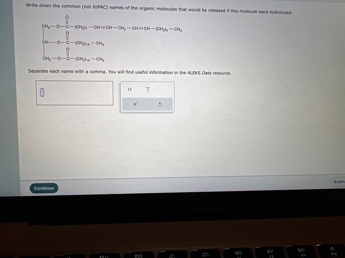 Write down the common (not IUPAC) names of the organic molecules that would be released if this molecule were hydrolyzed:
CH2−O−C—(CH2);–CH=CH–CH2–CH=CH—(CH2)4—CH3
CH-O-C-(CH2)14-CH3
O
11
CH2−O−C— (CH2)14 — CH3
Separate each name with a comma. You will find useful information in the ALEKS Data resource.
1
010
Continue
O
a
X
000
Y
F8
F9
Submi
