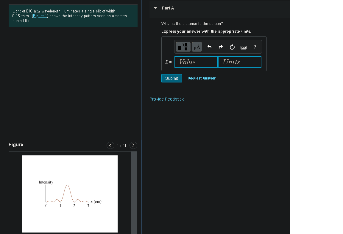 Part A
Light of 610 nm wavelength illuminates a single slit of width
0.15 mm. (Figure 1) shows the intensity pattern seen on a screen
behind the slit.
What is the distance to the screen?
Express your answer with the appropriate units.
HA
L=
Value
Units
Submit
Request Answer
Provide Feedback
Figure
< 1 of 1 >
TA
Intensity
х (ст)
3
1
2
