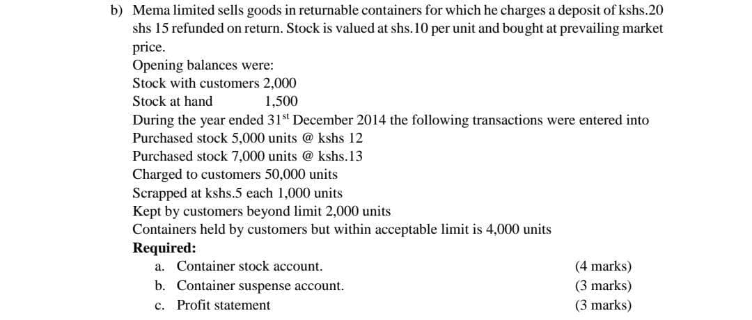 b) Mema limited sells goods in returnable containers for which he charges a deposit of kshs.20
shs 15 refunded on return. Stock is valued at shs. 10 per unit and bought at prevailing market
price.
Opening balances were:
Stock with customers 2,000
Stock at hand
1,500
During the year ended 31st December 2014 the following transactions were entered into
Purchased stock 5,000 units @ kshs 12
Purchased stock 7,000 units @kshs.13
Charged to customers 50,000 units
Scrapped at kshs.5 each 1,000 units
Kept by customers beyond limit 2,000 units
Containers held by customers but within acceptable limit is 4,000 units
Required:
a. Container stock account.
b. Container suspense account.
c. Profit statement
(4 marks)
(3 marks)
(3 marks)