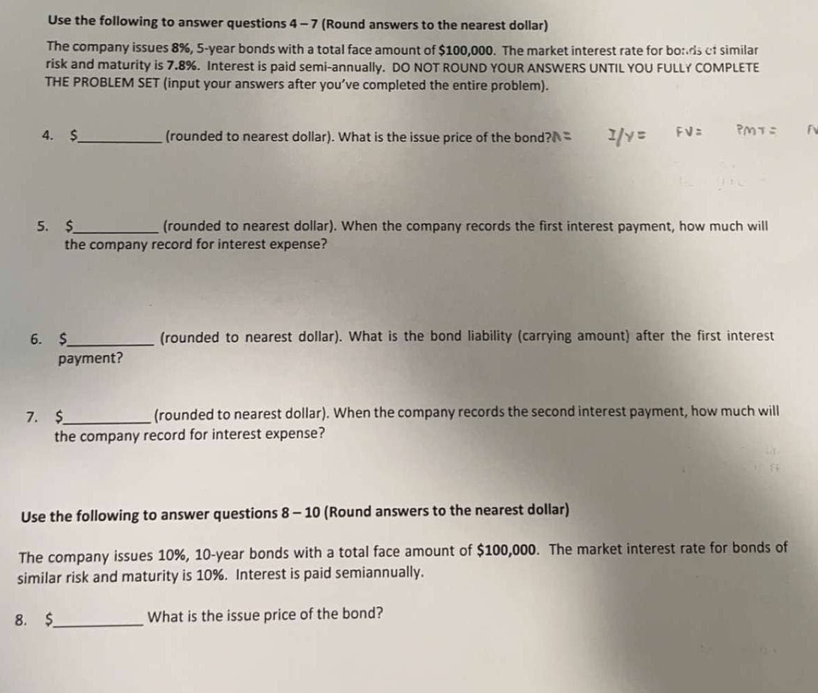 Use the following to answer questions 4-7 (Round answers to the nearest dollar)
The company issues 8%, 5-year bonds with a total face amount of $100,000. The market interest rate for bo:ds cf similar
risk and maturity is 7.8%. Interest is paid semi-annually. DO NOT ROUND YOUR ANSWERS UNTIL YOU FULLY COMPLETE
THE PROBLEM SET (input your answers after you've completed the entire problem).
4. $
(rounded to nearest dollar). What is the issue price of the bond?=
1/Y=
FV=
PMT=
5. $
(rounded to nearest dollar). When the company records the first interest payment, how much will
the company record for interest expense?
6. $
payment?
(rounded to nearest dollar). What is the bond liability (carrying amount) after the first interest
7. $
(rounded to nearest dollar). When the company records the second interest payment, how much will
the company record for interest expense?
FE
Use the following to answer questions 8-10 (Round answers to the nearest dollar)
The company issues 10%, 10-year bonds with a total face amount of $100,000. The market interest rate for bonds of
similar risk and maturity is 10%. Interest is paid semiannually.
8. $
What is the issue price of the bond?