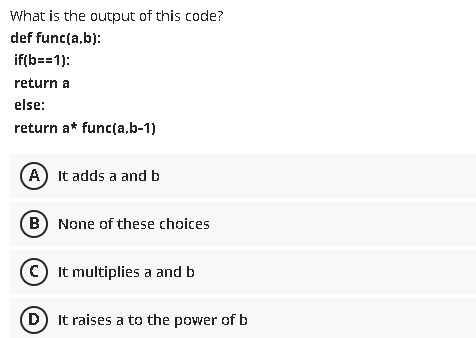 What is the output of this code?
def func(a,b):
if(b==1):
return a
else:
return a* func(a,b-1)
A It adds a and b
(B) None of these choices
© It multiplies a and b
(D) It raises a to the power of b
