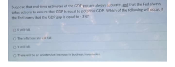 Suppose that real-time estimates of the GDF gap are always acurate, and that the Fed always
takes actions to ensure that GDP is equal to potential GDP. Which of the following will occur, if
the Fed learns that the GDP gap is equal to - 3%?
Rwill fall
The inflation rate vl fall
Y will fall.
O There will be an unintended increase in business invennories
