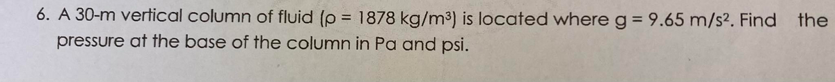 6. A 30-m vertical column of fluid (p = 1878 kg/m³) is located whereg= 9.65 m/s². Find
the
%3D
pressure at the base of the column in Pa and psi.
