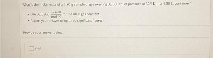 What is the molar mass of a 5.80 g sample of gas exerting 0.700 atm of pressure at 325 K in a 4.00 L container?
• Use 0.08206
L atm
mol K
for the ideal gas constant.
• Report your answer using three significant figures.
Provide your answer below:
g'mol