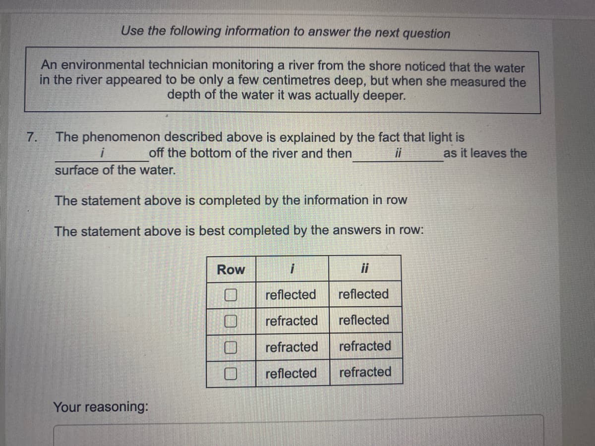 Use the following information to answer the next question
An environmental technician monitoring a river from the shore noticed that the water
in the river appeared to be only a few centimetres deep, but when she measured the
depth of the water it was actually deeper.
The phenomenon described above is explained by the fact that light is
off the bottom of the river and then
7.
i
ii
as it leaves the
surface of the water.
The statement above is completed by the information in row
The statement above is best completed by the answers in row:
Row
i
ii
reflected
reflected
refracted
reflected
refracted
refracted
reflected
refracted
Your reasoning:
O|0|00
