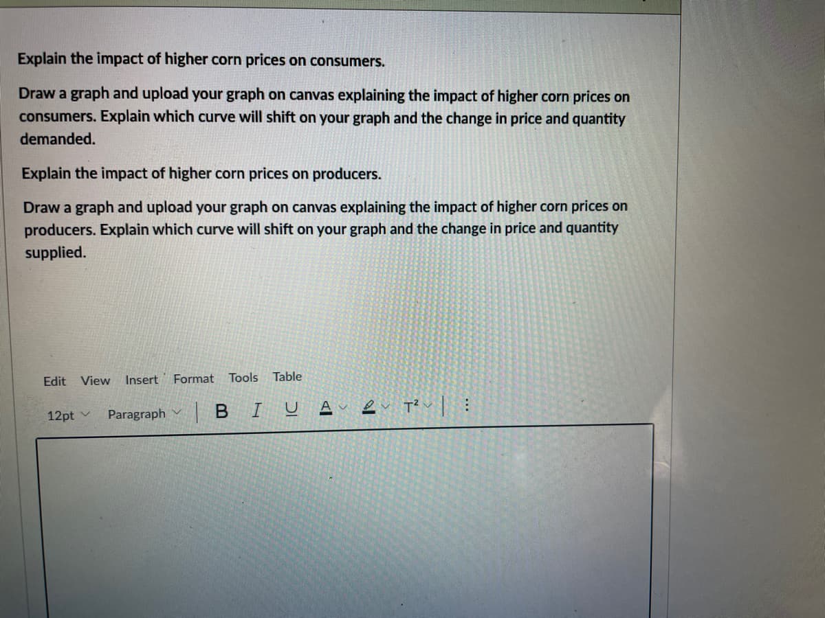 Explain the impact of higher corn prices on consumers.
Draw a graph and upload your graph on canvas explaining the impact of higher corn prices on
consumers. Explain which curve will shift on your graph and the change in price and quantity
demanded.
Explain the impact of higher corn prices on producers.
Draw a graph and upload your graph on canvas explaining the impact of higher corn prices on
producers. Explain which curve will shift on your graph and the change in price and quantity
supplied.
Edit
View
Insert
Format Tools
Table
Paragraph
|BIU A e p?u|:
12pt v
